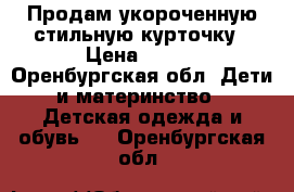 Продам укороченную стильную курточку › Цена ­ 500 - Оренбургская обл. Дети и материнство » Детская одежда и обувь   . Оренбургская обл.